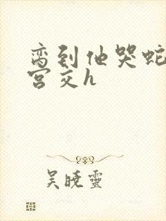 脔到他哭蛇双根宫交h