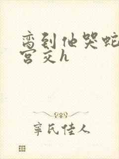 脔到他哭蛇双根宫交h