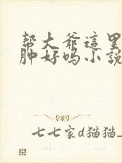 帮大爷这里消消肿好吗小说