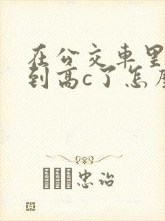 在公交车里c弄到高c了怎么办