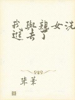 我与亲女洗澡时进去了