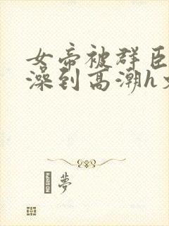 女帝被群臣伦流澡到高潮h文