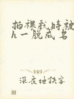 拍裸戏时被c了h一脱成名封面