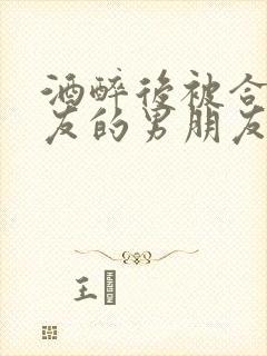 酒醉后被合租室友的男朋友睡了
