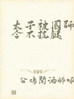 太子被国师c到合不拢腿
