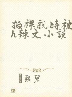 拍裸戏时被c了h辣文小说