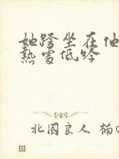 她跨坐在他的炽热处低吟