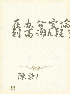 在办公室伦流澡到高潮h段灵兮