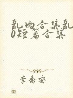 乱肉合集乱500短篇合集