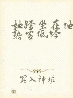 她跨坐在他的炽热处低吟