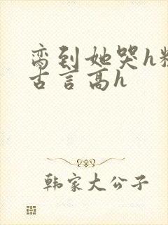 脔到她哭h粗话古言高h