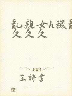 乱亲女h秽乱长久久久