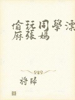 偷玩同学漂亮麻麻张嫣