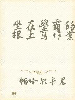坐在学霸的大紫根上写作业