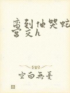 脔到他哭蛇双根宫交h