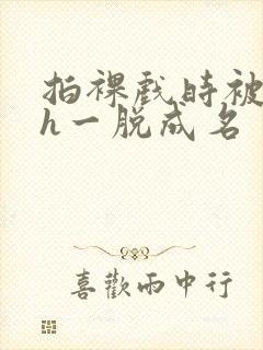 拍裸戏时被c了h一脱成名