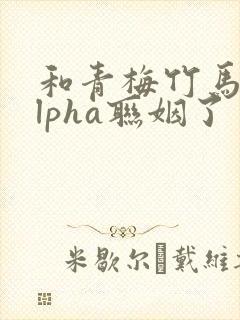 和青梅竹马的alpha联姻了