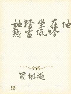 她跨坐在他的炽热处低吟