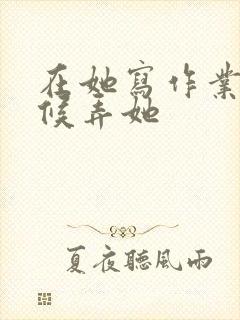 在她写作业的时候弄她