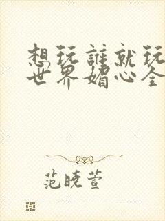 想玩谁就玩谁的世界媚心全文阅读