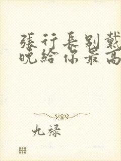 张行长别戴了今晚给你最高的待遇