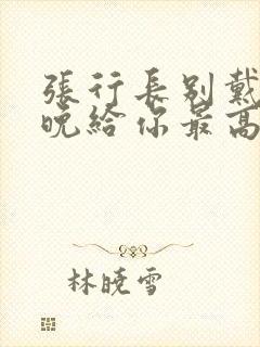张行长别戴了今晚给你最高的待遇