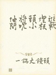他将头埋进双腿间吮小核软件