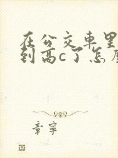 在公交车里c弄到高c了怎么办