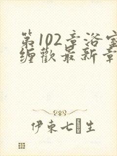 第102章浴室缠欢最新章节更新时间