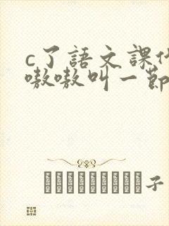 c了语文课代表嗷嗷叫一节课文