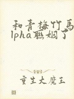 和青梅竹马的alpha联姻了
