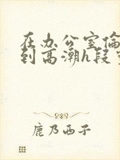 在办公室伦流澡到高潮h段灵兮