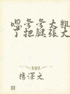 嗯爹爹太粗太长了把腿张大点