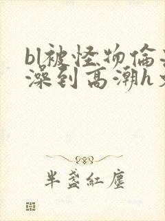 bl被怪物伦流澡到高潮h文