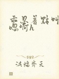 乖忍着点叫出来嗯啊h