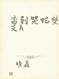 脔到哭蛇双根宫交h