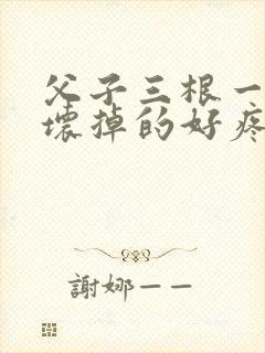 父子三根一起会坏掉的好疼