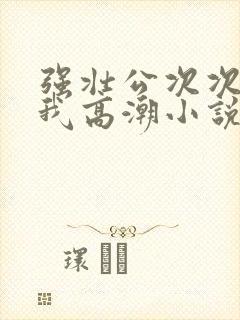 强壮公次次弄得我高潮小说