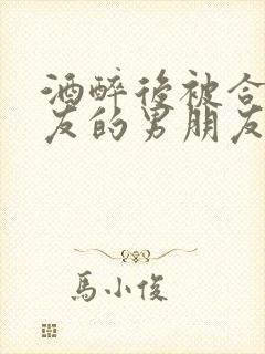 酒醉后被合租室友的男朋友睡了