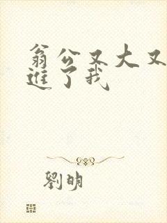 翁公又大又粗挺进了我