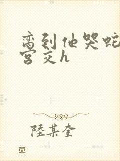 脔到他哭蛇双根宫交h