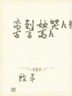 脔到她哭h粗话古言高h