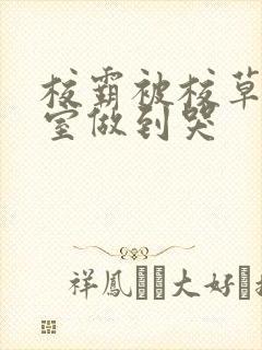 校霸被校草在教室做到哭