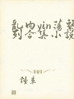 乱肉yin荡系列合集小说