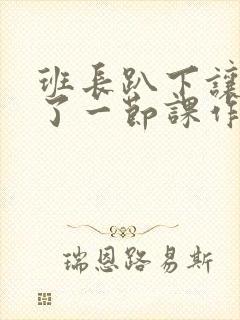 班长趴下让我C了一节课作文