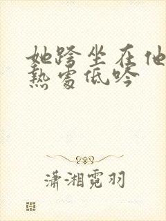 她跨坐在他的炽热处低吟