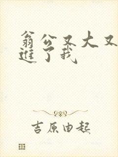 翁公又大又粗挺进了我
