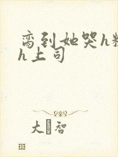 脔到她哭h粗话h上司