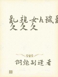 乱亲女h秽乱长久久久
