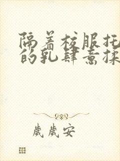 隔着校服托住她的乳肆意揉搓
